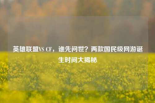 英雄联盟VS CF，谁先问世？两款国民级网游诞生时间大揭秘