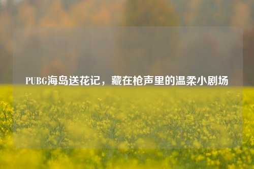 PUBG海岛送花记，藏在枪声里的温柔小剧场