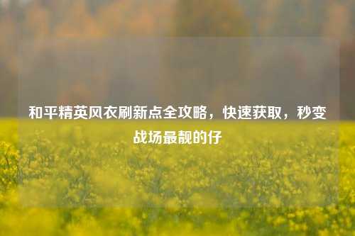 和平精英风衣刷新点全攻略，快速获取，秒变战场最靓的仔