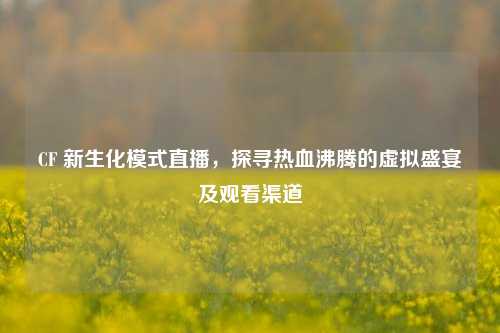 CF 新生化模式直播，探寻热血沸腾的虚拟盛宴及观看渠道