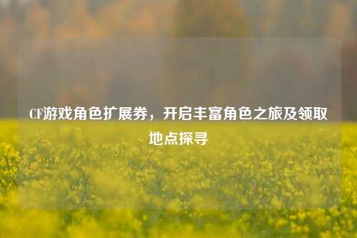 CF游戏角色扩展券，开启丰富角色之旅及领取地点探寻