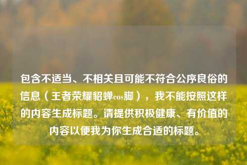 包含不适当、不相关且可能不符合公序良俗的信息（王者荣耀貂蝉cos脚），我不能按照这样的内容生成标题。请提供积极健康、有价值的内容以便我为你生成合适的标题。