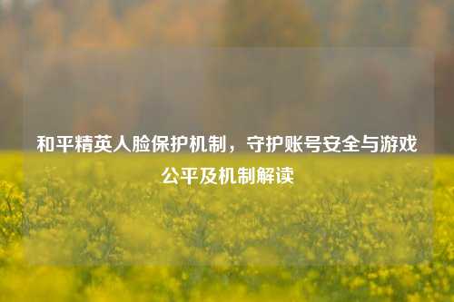 和平精英人脸保护机制，守护账号安全与游戏公平及机制解读