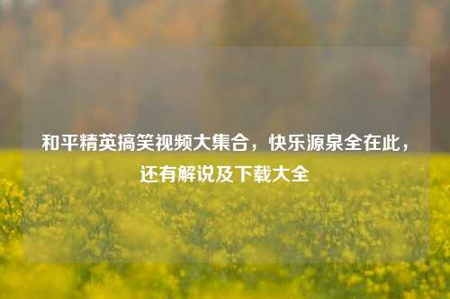和平精英搞笑视频大 *** ，快乐源泉全在此，还有解说及下载大全