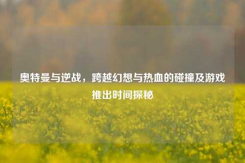 奥特曼与逆战，跨越幻想与热血的碰撞及游戏推出时间探秘