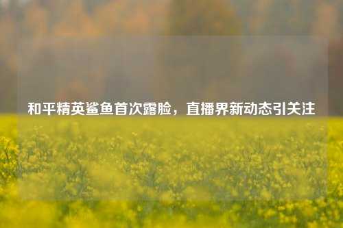 和平精英鲨鱼首次露脸，直播界新动态引关注