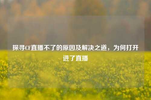 探寻CF直播不了的原因及解决之道，为何打开进了直播
