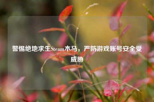 警惕绝地求生Steam木马，严防游戏账号安全受威胁