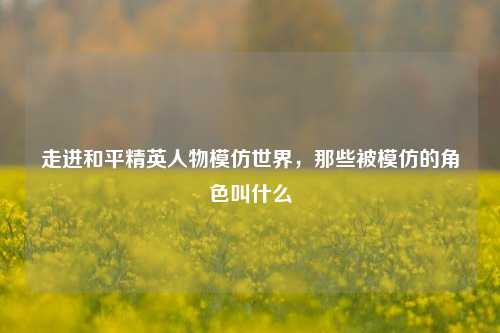 走进和平精英人物模仿世界，那些被模仿的角色叫什么