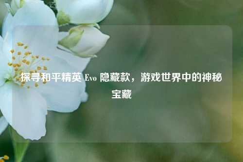 探寻和平精英 Evo 隐藏款，游戏世界中的神秘宝藏