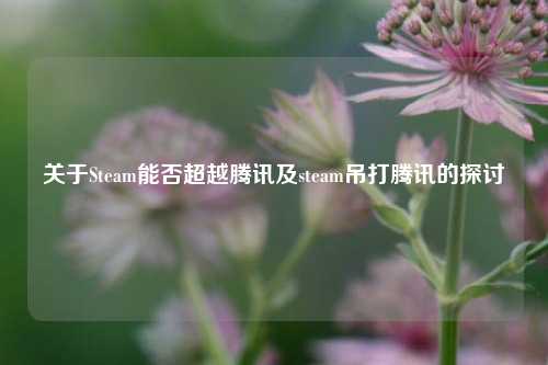 关于Steam能否超越腾讯及steam吊打腾讯的探讨
