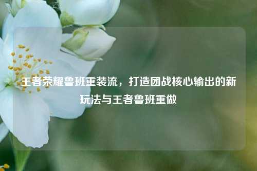 王者荣耀鲁班重装流，打造团战核心输出的新玩法与王者鲁班重做