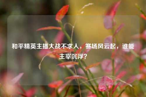和平精英主播大战不求人,赛场风云起,谁能主宰沉浮?
