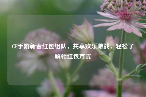 CF手游新春红包组队，共享欢乐激战，轻松了解领红包方式