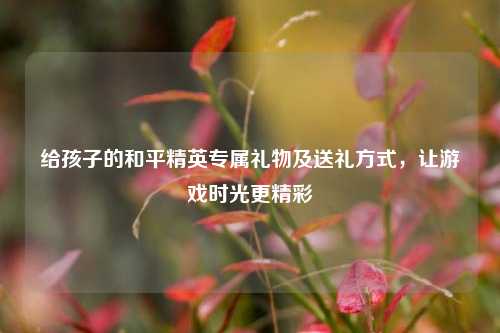 给孩子的和平精英专属礼物及送礼方式，让游戏时光更精彩