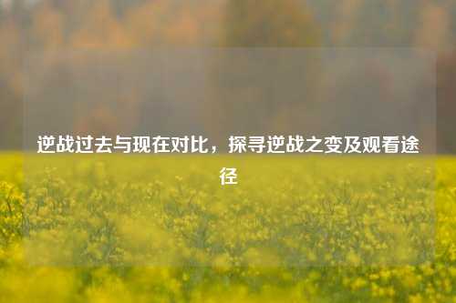 逆战过去与现在对比，探寻逆战之变及观看途径