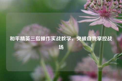 和平精英三指操作实战教学,突破自我掌控战场