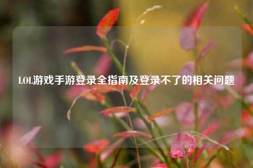 LOL游戏手游登录全指南及登录不了的相关问题