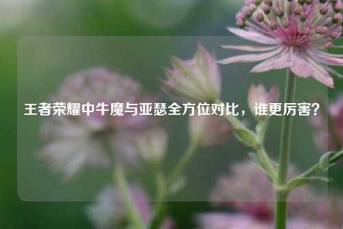 王者荣耀中牛魔与亚瑟全方位对比,谁更厉害?