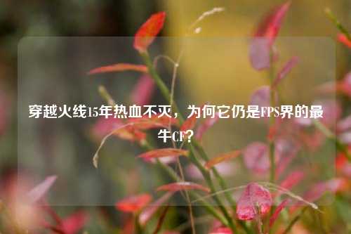 穿越火线15年热血不灭,为何它仍是FPS界的最牛CF?